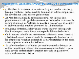  5. Alzados. La nave central es más ancha y alta que las laterales y
hay que resolver el problema de la iluminación y de los empujes de
las bóvedas por tanto existen 3 soluciones:
 A) Para dar estabilidad a la bóveda central, hay iglesias que
presentan un alzado igual de sus naves, es decir todas las naves a la
misma altura son las “iglesias de planta de salón”, así se resuelve
el problema de los empujes pero no el de la iluminación.
 B) La nave central más alta y en ese tramo se abren vanos para la
iluminación pero se debilita el muro por la diferencia de altura.
 C) La tercera solución era mantener esa diferencia entre la central
y las laterales abriendo una banda de vanos para la iluminación y
los empujes se resuelven dividiendo las naves laterales en dos pisos
a este 2º piso se le denomina tribuna.
 La cubrición de estas tribunas, por medio de medias bóvedas de
cañón, permite que estas actúen como arcos que trasladan el peso
de la bóveda central hacia el exterior. Si es sólo un pasillo con
vanos se denomina triforio.
ARQUITECTURA: ELEMENTOS ARQUITECTÓNICOS Y CARACTERÍSTICAS
 