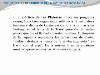 ESCULTURA. EL DESARROLLO DE LA ESCULTURA ROMÁNICA
 4. El pórtico de las Platerías ofrece un programa
iconográfico bien organizado, relativo a la naturaleza
humana y divina de Cristo, así como a la primacía de
Santiago en el tema de la Transfiguración. Su autor
parece que fue el llamado maestro Esteban. El tímpano
de la izquierda representa las tentaciones de Cristo.
También destaca la figura de la jamba izquierda “rey
David con el arpa”. En la misma línea de arcaísmo
románico pero con una narrativa más avanzada.
 