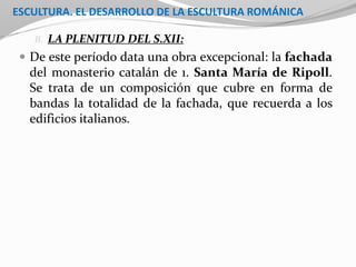 ESCULTURA. EL DESARROLLO DE LA ESCULTURA ROMÁNICA
B. LA PLENITUD DEL S.XII:
 De este período data una obra excepcional: la fachada
del monasterio catalán de 1. Santa María de Ripoll.
Se trata de un composición que cubre en forma de
bandas la totalidad de la fachada, que recuerda a los
edificios italianos.
 