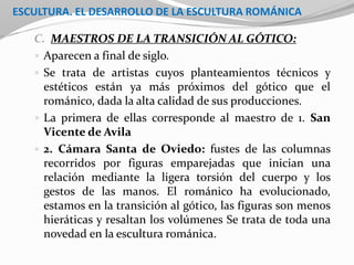 ESCULTURA. EL DESARROLLO DE LA ESCULTURA ROMÁNICA
C. MAESTROS DE LA TRANSICIÓN AL GÓTICO:
 Aparecen a final de siglo.
 Se trata de artistas cuyos planteamientos técnicos y
estéticos están ya más próximos del gótico que el
románico, dada la alta calidad de sus producciones.
 La primera de ellas corresponde al maestro de 1. San
Vicente de Avila
 2. Cámara Santa de Oviedo: fustes de las columnas
recorridos por figuras emparejadas que inician una
relación mediante la ligera torsión del cuerpo y los
gestos de las manos. El románico ha evolucionado,
estamos en la transición al gótico, las figuras son menos
hieráticas y resaltan los volúmenes Se trata de toda una
novedad en la escultura románica.
 