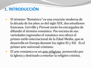 1. INTRODUCCIÓN
 El término “Románico” es una creación moderna de
la década de los años 20 del siglo XIX, dos estudiosos
franceses, Gerville y Prevost serán los encargados de
difundir el término románico. Por encima de sus
variedades regionales el románico nos ofrece el
primer estilo internacional de la Edad Media, que se
desarrolla en Europa durante los siglos XI y XII. Es el
primer arte universal cristiano.
 El arte románico es un arte religioso, promovido por
la Iglesia y destinado a enseñar la religión cristina.
 