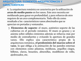 ARQUITECTURA: ELEMENTOS ARQUITECTÓNICOS Y
CARACTERÍSTICAS
6. La arquitectura románica se caracteriza por la utilización de
arcos de medio punto en los vanos. Este arco necesita ser
moldurado para ganar en profundidad, y para refuerzo de otro
requiere de un arco complementario. Todo ello da como
resultado a los característicos vanos abocinados que se
aprecian en portadas y ventanales.
7. Elementos de soporte: el muro, auténtico soporte de las
cubiertas en el periodo románico. El muro es grueso y se
asienta sobre sólidos cimientos además se refuerza más por
medio de contrafuertes y evitando la apertura de grandes
vanos. Ello explica una característica propia de la
arquitectura románica, el predominio del macizo sobre el
vano, lo que obliga a la animación de las paredes externas
con elementos como pilastras, molduras, arquillos ciegos,
billetes, clavos, besantes, almenillas, modillones de rollo,
ajedrezados, etc.
 