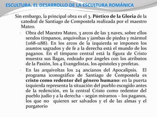ESCULTURA. EL DESARROLLO DE LA ESCULTURA ROMÁNICA
Sin embargo, la principal obra es el 3. Pórtico de la Gloria de la
catedral de Santiago de Compostela realizada por el maestro
Mateo.
• Obra del Maestro Mateo, 3 arcos de las 3 naves, sobre ellos
sendos tímpanos, arquivoltas y jambas de piedra y mármol
(1168-1188). En los arcos de la izquierda se imponen los
asuntos sagrados y de fe a la derecha está el mundo de los
paganos. En el tímpano central está la figura de Cristo
muestra sus llagas, rodeado por ángeles con los atributos
de la Pasión, los 4 Evangelistas, los apóstoles y profetas.
• En las arquivoltas los 24 ancianos del Apocalipsis. El
programa iconográfico de Santiago de Compostela es
cristo como redentor del género humano: en la puerta
izquierda representa la situación del pueblo escogido antes
de la redención, en la central Cristo como redentor del
pueblo judío y a la derecha – según miramos – los paganos,
los que no quieren ser salvados y el de las almas y el
purgatorio
 