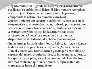  Hay un cambio en lugar de un Cristo juez, Cristo enseña
sus llagas, su sufrimiento físico. El Dios hombre reemplaza
al Cristo juez. Cristo como hombre sufre la pasión,
comprende la naturaleza humana e invita al
arrepentimiento por su propio sufrimiento, esto está en el
tímpano Cristo muestra las llagas, rodeado por ángeles que
sostienen los símbolos de la pasión, también les rodean los
4 evangelistas y los justos. En las arquivoltas los 24
ancianos de la Apocalipsis tocando instrumentos,
dispuestos en sentido radial y charlando emparejas.
 En las jambas los apóstoles (Pedro, Pablo, Santiago y Juan a
la derecha) y los profetas a la izquierda (Moisés, Isaías,
Daniel y Jeremías). Todos sonríen y dialogan entre ellos, se
separan del marco arquitectónico, se independizan, destaca
la riqueza de los pliegues y el tratamiento de los cabellos,
hay más evolución que en San Vicente, representan un
claro avance hacia el naturalismo.
 