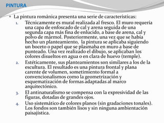 PINTURA
 La pintura románica presenta una serie de características:
1. Técnicamente es mural realizada al fresco. El muro requería
una capa de enfoscado de cal y arena seguida de una
segunda capa más fina de enlucido, a base de arena, cal y
polvo de mármol. Posteriormente, una vez que se había
hecho un planteamiento, la pintura se aplicaba siguiendo
un boceto o papel que se plasmaba en muro a base de
punteado. Una vez realizado el dibujo, se aplicaban los
colores disueltos en agua o en clara de huevo (temple).
2. Estéticamente, sus planteamientos son similares a los de la
escultura. El resultado es una pintura frontal y plana
carente de volumen, sometimiento formal a
convencionalismos como la geometrización y
esquematización de formas adaptadas al marco
arquitectónico.
3. El antinaturalismo se compensa con la expresividad de las
figuras, dotadas de grandes ojos.
4. Uso sistemático de colores planos (sin gradaciones tonales).
Los fondos son también lisos y sin ninguna ambientación
paisajística.
 