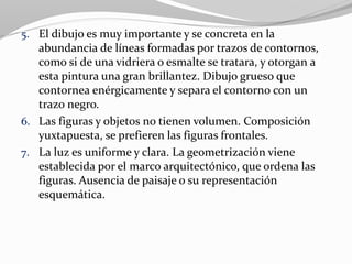 5. El dibujo es muy importante y se concreta en la
abundancia de líneas formadas por trazos de contornos,
como si de una vidriera o esmalte se tratara, y otorgan a
esta pintura una gran brillantez. Dibujo grueso que
contornea enérgicamente y separa el contorno con un
trazo negro.
6. Las figuras y objetos no tienen volumen. Composición
yuxtapuesta, se prefieren las figuras frontales.
7. La luz es uniforme y clara. La geometrización viene
establecida por el marco arquitectónico, que ordena las
figuras. Ausencia de paisaje o su representación
esquemática.
 