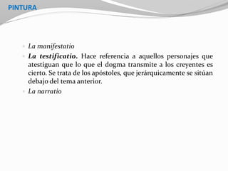 PINTURA
 La manifestatio
 La testificatio. Hace referencia a aquellos personajes que
atestiguan que lo que el dogma transmite a los creyentes es
cierto. Se trata de los apóstoles, que jerárquicamente se sitúan
debajo del tema anterior.
 La narratio
 