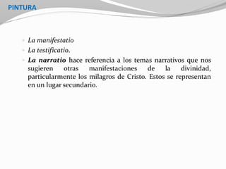 PINTURA
 La manifestatio
 La testificatio.
 La narratio hace referencia a los temas narrativos que nos
sugieren otras manifestaciones de la divinidad,
particularmente los milagros de Cristo. Estos se representan
en un lugar secundario.
 