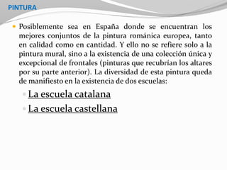 PINTURA
 Posiblemente sea en España donde se encuentran los
mejores conjuntos de la pintura románica europea, tanto
en calidad como en cantidad. Y ello no se refiere solo a la
pintura mural, sino a la existencia de una colección única y
excepcional de frontales (pinturas que recubrían los altares
por su parte anterior). La diversidad de esta pintura queda
de manifiesto en la existencia de dos escuelas:
 La escuela catalana
 La escuela castellana
 