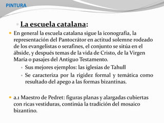 PINTURA
 La escuela catalana:
 En general la escuela catalana sigue la iconografía, la
representación del Pantocrátor en actitud solemne rodeado
de los evangelistas o serafines, el conjunto se sitúa en el
ábside, y después temas de la vida de Cristo, de la Virgen
María o pasajes del Antiguo Testamento.
 Sus mejores ejemplos: las iglesias de Tahull
 Se caracteriza por la rigidez formal y temática como
resultado del apego a las formas bizantinas.
 a.1 Maestro de Pedret: figuras planas y alargadas cubiertas
con ricas vestiduras, continúa la tradición del mosaico
bizantino.
 