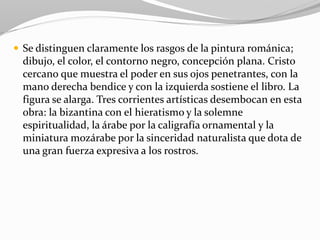  Se distinguen claramente los rasgos de la pintura románica;
dibujo, el color, el contorno negro, concepción plana. Cristo
cercano que muestra el poder en sus ojos penetrantes, con la
mano derecha bendice y con la izquierda sostiene el libro. La
figura se alarga. Tres corrientes artísticas desembocan en esta
obra: la bizantina con el hieratismo y la solemne
espiritualidad, la árabe por la caligrafía ornamental y la
miniatura mozárabe por la sinceridad naturalista que dota de
una gran fuerza expresiva a los rostros.
 