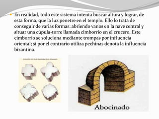  En realidad, todo este sistema intenta buscar altura y lograr, de
esta forma, que la luz penetre en el templo. Ello lo trata de
conseguir de varias formas: abriendo vanos en la nave central y
situar una cúpula-torre llamada cimborrio en el crucero, Este
cimborrio se soluciona mediante trompas por influencia
oriental; si por el contrario utiliza pechinas denota la influencia
bizantina.
 