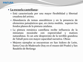 PINTURA
 La escuela castellana:
 Está caracterizada por una mayor flexibilidad y libertad
creadora del artista.
 Abundancia de temas anecdóticos y en la presencia de
elementos paisajísticos que, en cierta medida, superan los
fondos planos de la pintura catalana.
 La pintura románica castellana recibe influencia de la
miniatura mozárabe con expresividad y matices
naturalistas. Es un arte desprovisto de la terrible grandeza
de Tahull pero con mayor capacidad narrativa. Obras:
 Mejores ejemplos se encuentran en San Isidoro de León,
Santa Cruz de Maderuelo (hoy en el museo del Prado) y San
Baudelio de Berlanga
 
