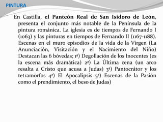 PINTURA
En Castilla, el Panteón Real de San Isidoro de León,
presenta el conjunto más notable de la Península de la
pintura románica. La iglesia es de tiempos de Fernando I
(1063) y las pinturas en tiempos de Fernando II (1167-1188).
Escenas en el muro episodios de la vida de la Virgen (La
Anunciación, Visitación y el Nacimiento del Niño)
Destacan las 6 bóvedas; 1ª) Degollación de los Inocentes (es
la escena más dramática) 2ª) La Última cena (un arco
resalta a Cristo que acusa a Judas) 3ª) Pantocrátor y los
tetramorfos 4ª) El Apocalipsis 5ª) Escenas de la Pasión
como el prendimiento, el beso de Judas)
 