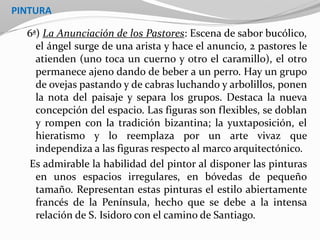 PINTURA
6ª) La Anunciación de los Pastores: Escena de sabor bucólico,
el ángel surge de una arista y hace el anuncio, 2 pastores le
atienden (uno toca un cuerno y otro el caramillo), el otro
permanece ajeno dando de beber a un perro. Hay un grupo
de ovejas pastando y de cabras luchando y arbolillos, ponen
la nota del paisaje y separa los grupos. Destaca la nueva
concepción del espacio. Las figuras son flexibles, se doblan
y rompen con la tradición bizantina; la yuxtaposición, el
hieratismo y lo reemplaza por un arte vivaz que
independiza a las figuras respecto al marco arquitectónico.
Es admirable la habilidad del pintor al disponer las pinturas
en unos espacios irregulares, en bóvedas de pequeño
tamaño. Representan estas pinturas el estilo abiertamente
francés de la Península, hecho que se debe a la intensa
relación de S. Isidoro con el camino de Santiago.
 