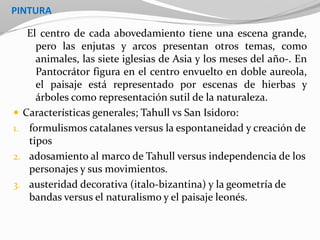 PINTURA
El centro de cada abovedamiento tiene una escena grande,
pero las enjutas y arcos presentan otros temas, como
animales, las siete iglesias de Asia y los meses del año-. En
Pantocrátor figura en el centro envuelto en doble aureola,
el paisaje está representado por escenas de hierbas y
árboles como representación sutil de la naturaleza.
 Características generales; Tahull vs San Isidoro:
1. formulismos catalanes versus la espontaneidad y creación de
tipos
2. adosamiento al marco de Tahull versus independencia de los
personajes y sus movimientos.
3. austeridad decorativa (italo-bizantina) y la geometría de
bandas versus el naturalismo y el paisaje leonés.
 