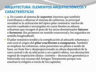 ARQUITECTURA: ELEMENTOS ARQUITECTÓNICOS Y
CARACTERÍSTICAS
 9. En cuanto al sistema de soportes internos que también
contribuyen a afianzar el sistema de cubiertas, la principal
novedad es la utilización del típico pilar románico: núcleo de
sección cuadrada o rectangular en cuyos frentes se adosan
columnas que recogen el peso de los arcos denominados fajones
o formeros (los primeros en sentido transversal y los segundos en
sentido longitudinal).
 El pilar románico tendió a la complicación al adosarle columnas y
esto será el origen del pilar cruciforme o compuesto. También
se emplean las columnas, estas presentan un plinto a modo de
basa, un fuste liso y desproporcionado su altura dependerá de la
nave central o de su ubicación y un capitel cúbico, con decoración
vegetal de inspiración clásica -corintio – decoración geométrica o
historiado con escenas del Antiguo Testamento porque nos
enseñan la religión a través de los capiteles.
 