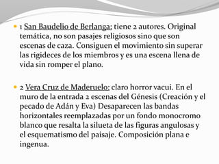  1 San Baudelio de Berlanga: tiene 2 autores. Original
temática, no son pasajes religiosos sino que son
escenas de caza. Consiguen el movimiento sin superar
las rigideces de los miembros y es una escena llena de
vida sin romper el plano.
 2 Vera Cruz de Maderuelo: claro horror vacui. En el
muro de la entrada 2 escenas del Génesis (Creación y el
pecado de Adán y Eva) Desaparecen las bandas
horizontales reemplazadas por un fondo monocromo
blanco que resalta la silueta de las figuras angulosas y
el esquematismo del paisaje. Composición plana e
ingenua.
 