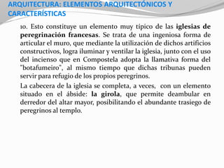 ARQUITECTURA: ELEMENTOS ARQUITECTÓNICOS Y
CARACTERÍSTICAS
10. Esto constituye un elemento muy típico de las iglesias de
peregrinación francesas. Se trata de una ingeniosa forma de
articular el muro, que mediante la utilización de dichos artificios
constructivos, logra iluminar y ventilar la iglesia, junto con el uso
del incienso que en Compostela adopta la llamativa forma del
"botafumeiro", al mismo tiempo que dichas tribunas pueden
servir para refugio de los propios peregrinos.
La cabecera de la iglesia se completa, a veces, con un elemento
situado en el ábside: la girola, que permite deambular en
derredor del altar mayor, posibilitando el abundante trasiego de
peregrinos al templo.
 