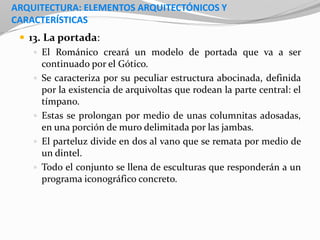 ARQUITECTURA: ELEMENTOS ARQUITECTÓNICOS Y
CARACTERÍSTICAS
 13. La portada:
 El Románico creará un modelo de portada que va a ser
continuado por el Gótico.
 Se caracteriza por su peculiar estructura abocinada, definida
por la existencia de arquivoltas que rodean la parte central: el
tímpano.
 Estas se prolongan por medio de unas columnitas adosadas,
en una porción de muro delimitada por las jambas.
 El parteluz divide en dos al vano que se remata por medio de
un dintel.
 Todo el conjunto se llena de esculturas que responderán a un
programa iconográfico concreto.
 