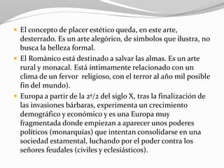  El concepto de placer estético queda, en este arte,
desterrado. Es un arte alegórico, de símbolos que ilustra, no
busca la belleza formal.
 El Románico está destinado a salvar las almas. Es un arte
rural y monacal. Está íntimamente relacionado con un
clima de un fervor religioso, con el terror al año mil posible
fin del mundo).
 Europa a partir de la 2ª/2 del siglo X, tras la finalización de
las invasiones bárbaras, experimenta un crecimiento
demográfico y económico y es una Europa muy
fragmentada donde empiezan a aparecer unos poderes
políticos (monarquías) que intentan consolidarse en una
sociedad estamental, luchando por el poder contra los
señores feudales (civiles y eclesiásticos).
 
