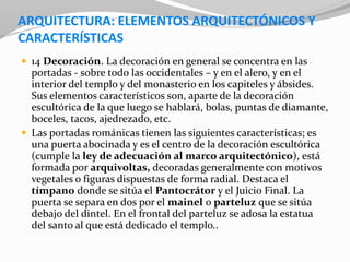 ARQUITECTURA: ELEMENTOS ARQUITECTÓNICOS Y
CARACTERÍSTICAS
 14 Decoración. La decoración en general se concentra en las
portadas - sobre todo las occidentales – y en el alero, y en el
interior del templo y del monasterio en los capiteles y ábsides.
Sus elementos característicos son, aparte de la decoración
escultórica de la que luego se hablará, bolas, puntas de diamante,
boceles, tacos, ajedrezado, etc.
 Las portadas románicas tienen las siguientes características; es
una puerta abocinada y es el centro de la decoración escultórica
(cumple la ley de adecuación al marco arquitectónico), está
formada por arquivoltas, decoradas generalmente con motivos
vegetales o figuras dispuestas de forma radial. Destaca el
tímpano donde se sitúa el Pantocrátor y el Juicio Final. La
puerta se separa en dos por el mainel o parteluz que se sitúa
debajo del dintel. En el frontal del parteluz se adosa la estatua
del santo al que está dedicado el templo..
 