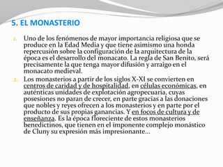 5. EL MONASTERIO
1. Uno de los fenómenos de mayor importancia religiosa que se
produce en la Edad Media y que tiene asimismo una honda
repercusión sobre la configuración de la arquitectura de la
época es el desarrollo del monacato. La regla de San Benito, será
precisamente la que tenga mayor difusión y arraigo en el
monacato medieval.
2. Los monasterios a partir de los siglos X-XI se convierten en
centros de caridad y de hospitalidad, en células económicas, en
auténticas unidades de explotación agropecuaria, cuyas
posesiones no paran de crecer, en parte gracias a las donaciones
que nobles y reyes ofrecen a los monasterios y en parte por el
producto de sus propias ganancias. Y en focos de cultura y de
enseñanza. Es la época floreciente de estos monasterios
benedictinos, que tienen en el imponente complejo monástico
de Cluny su expresión más impresionante...
 