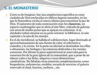 5. EL MONASTERIO
5. Como es de imaginar, hay una arquitectura específica en estas
ciudades de Dios enclavadas en idílicos lugares naturales, en los
que la Naturaleza creaba el marco idóneo para encontrar la paz de
Dios. El epicentro de toda construcción eran los claustros, un
espacio cuadrangular que se abría al aire libre, rodeado de galerías
con arcos de medio punto que se apoyan en columnas. A su
alrededor solían situarse en su parte oriental, la biblioteca, la sala
capitular y la sala de los monjes.
6. En el ala meridional, se hallaba el calefactorium, lugar destinado al
aprovechamamiento de una fuente de calor; el refectorio o
comedor, y la cocina. En la parte occidental se destinaban las cillas
o almacenes, las bodegas y las estancias dedicadas a los monjes
conversos. Por último la parte septentrional se reservaba para la
construcción de la gran iglesia de la comunidad, que a pesar de no
ofrecer culto a los fieles, adquiría a veces dimensiones
catedralicias. No faltaban otras estancias complementarias, como
hospederías, enfermerías, establos, escuela de novicios, el palacio
reservado al abad, huertos, molinos....etc.
 