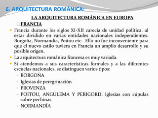 6. ARQUITECTURA ROMÁNICA:
LA ARQUITECTURA ROMÁNICA EN EUROPA
FRANCIA
 Francia durante los siglos XI-XII carecía de unidad política, al
estar dividido en varias entidades nacionales independientes:
Borgoña, Normandía, Poitou etc. Ello no fue inconveniente para
que el nuevo estilo tuviera en Francia un amplio desarrollo y su
posible origen.
 La arquitectura románica francesa es muy variada.
 Si atendemos a sus características formales y a las diferentes
escuelas nacionales, se distinguen varios tipos:
 BORGOÑA
 Iglesias de peregrinación
 PROVENZA
 POITOU, ANGULEMA Y PERIGORD: Iglesias con cúpulas
sobre pechinas
 NORMANDÍA
 