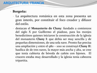 ARQUITECTURA: FRANCIA
• Borgoña:
• La arquitectura románica en esta zona presenta un
gran interés, por constituir el foco creador y difusor
del estilo.
• destacan el Monasterio de Cluny: fundado a comienzos
del siglo X por Guillermo el piadoso, para los monjes
benedictinos quienes iniciaron la construcción de la iglesia
del monasterio Cluny I: que debía ser muy sencilla y de
pequeñas dimensiones, de una sola nave. Pronto fue precisa
una ampliación y entre el 980 – 1010 se construyó Cluny II:
basílica de de tres naves, la mayor más ancha y alta, se cree
que tenía cubierta de bóveda de cañón con fajones. El
crucero estaba muy desarrollado y la iglesia tenía cabecera
tripartita.
 