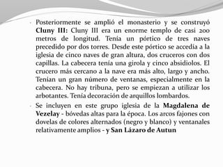 • Posteriormente se amplió el monasterio y se construyó
Cluny III: Cluny III era un enorme templo de casi 200
metros de longitud. Tenía un pórtico de tres naves
precedido por dos torres. Desde este pórtico se accedía a la
iglesia de cinco naves de gran altura, dos cruceros con dos
capillas. La cabecera tenía una girola y cinco absidiolos. El
crucero más cercano a la nave era más alto, largo y ancho.
Tenían un gran número de ventanas, especialmente en la
cabecera. No hay tribuna, pero se empiezan a utilizar los
arbotantes. Tenía decoración de arquillos lombardos.
• Se incluyen en este grupo iglesia de la Magdalena de
Vezelay - bóvedas altas para la época. Los arcos fajones con
dovelas de colores alternados (negro y blanco) y ventanales
relativamente amplios - y San Lázaro de Autun
 