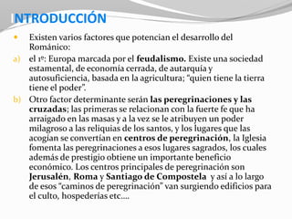 INTRODUCCIÓN
 Existen varios factores que potencian el desarrollo del
Románico:
a) el 1º: Europa marcada por el feudalismo. Existe una sociedad
estamental, de economía cerrada, de autarquía y
autosuficiencia, basada en la agricultura; “quien tiene la tierra
tiene el poder”.
b) Otro factor determinante serán las peregrinaciones y las
cruzadas; las primeras se relacionan con la fuerte fe que ha
arraigado en las masas y a la vez se le atribuyen un poder
milagroso a las reliquias de los santos, y los lugares que las
acogían se convertían en centros de peregrinación, la Iglesia
fomenta las peregrinaciones a esos lugares sagrados, los cuales
además de prestigio obtiene un importante beneficio
económico. Los centros principales de peregrinación son
Jerusalén, Roma y Santiago de Compostela y así a lo largo
de esos “caminos de peregrinación” van surgiendo edificios para
el culto, hospederías etc….
 