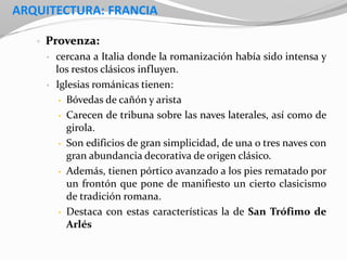 ARQUITECTURA: FRANCIA
• Provenza:
• cercana a Italia donde la romanización había sido intensa y
los restos clásicos influyen.
• Iglesias románicas tienen:
• Bóvedas de cañón y arista
• Carecen de tribuna sobre las naves laterales, así como de
girola.
• Son edificios de gran simplicidad, de una o tres naves con
gran abundancia decorativa de origen clásico.
• Además, tienen pórtico avanzado a los pies rematado por
un frontón que pone de manifiesto un cierto clasicismo
de tradición romana.
• Destaca con estas características la de San Trófimo de
Arlés
 