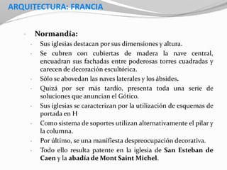 ARQUITECTURA: FRANCIA
• Normandía:
• Sus iglesias destacan por sus dimensiones y altura.
• Se cubren con cubiertas de madera la nave central,
encuadran sus fachadas entre poderosas torres cuadradas y
carecen de decoración escultórica.
• Sólo se abovedan las naves laterales y los ábsides.
• Quizá por ser más tardío, presenta toda una serie de
soluciones que anuncian el Gótico.
• Sus iglesias se caracterizan por la utilización de esquemas de
portada en H
• Como sistema de soportes utilizan alternativamente el pilar y
la columna.
• Por último, se una manifiesta despreocupación decorativa.
• Todo ello resulta patente en la iglesia de San Esteban de
Caen y la abadía de Mont Saint Michel.
 