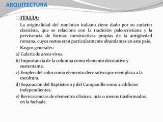 ARQUITECTURA
ITALIA:
• La originalidad del románico italiano viene dado por su carácter
clasicista, que se relaciona con la tradición paleocristiana y la
pervivencia de formas constructivas propias de la antigüedad
romana, cuyos restos eran particularmente abundantes en este país.
 Rasgos generales:
a) Galería de arcos vivos.
b) Importancia de la columna como elemento decorativo y
sustentante.
c) Empleo del color como elemento decorativo que reemplaza a la
escultura.
d) Separación del Baptisterio y del Campanille como 2 edificios
independientes.
e) Reviviscencias de elementos clásicos, más o menos trasformados,
en la fachada.
 