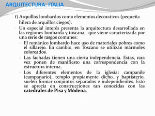 ARQUITECTURA: ITALIA
f) Arquillos lombardos como elementos decorativos (pequeña
hilera de arquillos ciegos).
• Un especial interés presenta la arquitectura desarrollada en
las regiones lombarda y toscana, que viene caracterizada por
una serie de rasgos comunes:
• El románico lombardo hace uso de materiales pobres como
el sillarejo. En cambio, en Toscano se utilizan mármoles
coloreados.
• Las fachadas tienen una cierta independencia. Estas, rara
vez ponen de manifiesto una correspondencia con la
estructura interna.
• Los diferentes elementos de la iglesia: campanile
(campanario), templo propiamente dicho, y baptisterio,
suelen formar conjuntos separados e independientes. Esto
se aprecia en construcciones tan conocidas con las
catedrales de Pisa y Módena.
 