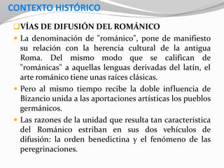 CONTEXTO HISTÓRICO
VÍAS DE DIFUSIÓN DEL ROMÁNICO
 La denominación de "románico", pone de manifiesto
su relación con la herencia cultural de la antigua
Roma. Del mismo modo que se califican de
"románicas" a aquellas lenguas derivadas del latín, el
arte románico tiene unas raíces clásicas.
 Pero al mismo tiempo recibe la doble influencia de
Bizancio unida a las aportaciones artísticas los pueblos
germánicos.
 Las razones de la unidad que resulta tan característica
del Románico estriban en sus dos vehículos de
difusión: la orden benedictina y el fenómeno de las
peregrinaciones.
 