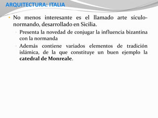 ARQUITECTURA: ITALIA
• No menos interesante es el llamado arte sículo-
normando, desarrollado en Sicilia.
• Presenta la novedad de conjugar la influencia bizantina
con la normanda
• Además contiene variados elementos de tradición
islámica, de la que constituye un buen ejemplo la
catedral de Monreale.
 