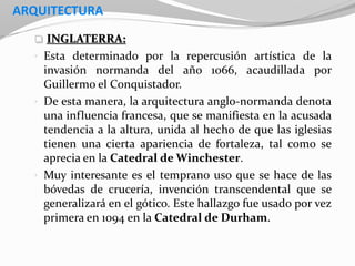 ARQUITECTURA
 INGLATERRA:
• Esta determinado por la repercusión artística de la
invasión normanda del año 1066, acaudillada por
Guillermo el Conquistador.
• De esta manera, la arquitectura anglo-normanda denota
una influencia francesa, que se manifiesta en la acusada
tendencia a la altura, unida al hecho de que las iglesias
tienen una cierta apariencia de fortaleza, tal como se
aprecia en la Catedral de Winchester.
• Muy interesante es el temprano uso que se hace de las
bóvedas de crucería, invención transcendental que se
generalizará en el gótico. Este hallazgo fue usado por vez
primera en 1094 en la Catedral de Durham.
 