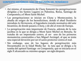 CONTEXTO HISTÓRICO: VÍAS DE DIFUSIÓN DEL ROMÁNICO
 Así mismo, el monasterio de Cluny fomentó las peregrinaciones
dirigidas a los Santos Lugares en Palestina, Roma, Santiago de
Compostela y el Mont Saint Michel.
 Las peregrinaciones se inician en Cluny y Montecassino, la
abadía de origen de los benedictinos, donde el abad Desiderio
introdujo la Hermeneia, el legendario tratado normativo del arte
bizantino, de donde pasará a Cluny, y de ahí al resto de Europa.
 La peregrinación más importante de Francia, además de la ruta
jacobea es la que se dirigía a Mont Saint Michel en Bretaña. Se
trataba de un importante centro, al ser uno de los primeros
monasterios construidos a San Miguel Arcángel, al que se tenía
una especial devoción por ser el santo protector contra el mal.
 Sin embargo, uno de los lugares de peregrinación más
frecuentados en la Edad Media fue la ruta que se dirigía a la
tumba del apóstol Santiago en Compostela, que se iniciaría en el
siglo X alcanzado su máximo apogeo un siglo después.
 