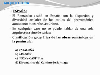 ARQUITECTURA
 ESPAÑA:
• El Románico acabó en España con la dispersión y
diversidad artística de los estilos del prerrománico
autóctono: mozárabe, asturiano.
• En cualquier caso no se puede hablar de una sola
arquitectura sino de varias:
• Clasificación geográfica de las obras románicas en
la península:
a) CATALUÑA
b) ARAGÓN
c) LEÓN y CASTILLA
d) El románico del Camino de Santiago
 