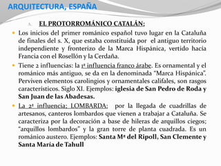 ARQUITECTURA, ESPAÑA
A. EL PROTORROMÁNICO CATALÁN:
 Los inicios del primer románico español tuvo lugar en la Cataluña
de finales del s. X, que estaba constituida por el antiguo territorio
independiente y fronterizo de la Marca Hispánica, vertido hacía
Francia con el Rosellón y la Cerdaña.
 Tiene 2 influencias: la 1ª influencia franco árabe. Es ornamental y el
románico más antiguo, se da en la denominada “Marca Hispánica”.
Perviven elementos carolingios y ornamentales califales, son rasgos
característicos. Siglo XI. Ejemplos: iglesia de San Pedro de Roda y
San Juan de las Abadesas.
 La 2ª influencia; LOMBARDA: por la llegada de cuadrillas de
artesanos, canteros lombardos que vienen a trabajar a Cataluña. Se
caracteriza por la decoración a base de hileras de arquillos ciegos;
“arquillos lombardos” y la gran torre de planta cuadrada. Es un
románico austero. Ejemplos: Santa Mª del Ripoll, San Clemente y
Santa María de Tahull
 