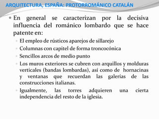 ARQUITECTURA, ESPAÑA: PROTORROMÁNICO CATALÁN
 En general se caracterizan por la decisiva
influencia del románico lombardo que se hace
patente en:
 El empleo de rústicos aparejos de sillarejo
 Columnas con capitel de forma troncocónica
 Sencillos arcos de medio punto
 Los muros exteriores se cubren con arquillos y molduras
verticales (bandas lombardas), así como de hornacinas
y ventanas que recuerdan las galerías de las
construcciones italianas.
 Igualmente, las torres adquieren una cierta
independencia del resto de la iglesia.
 