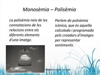 Monosèmia – Polisèmia 
La polisèmia neix de les 
connotacions de les 
relacions entre els 
diferents elements 
d'una imatge. 
Parlem de polisèmia 
icònica, que és aquella 
calculada i programada 
pels creadors d'imatges 
per representar 
sentiments. 
Metáfora visual. La nube 
 