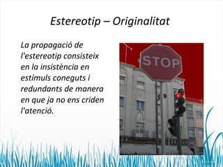 Estereotip – Originalitat 
La propagació de 
l'estereotip consisteix 
en la insistència en 
estímuls coneguts i 
redundants de manera 
en que ja no ens criden 
l'atenció. 
 