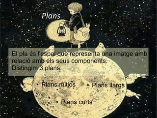 Plans 
El pla és l'espai que representa una imatge amb 
relació amb els seus components. 
Distingim 3 plans: 
● Plans llargs 
● Plans mitjos 
● Plans curts 
 