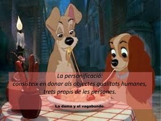 La personificació: 
consisteix en donar als objectes qualitats humanes, 
trets propis de les persones. 
La dama y el vagabundo. 
 