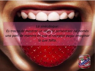 La sinècdoque: 
Es tracta de mostrar un objecte presentant-ne només 
una part de manera en que el receptor pugui imaginar 
lo que falta. 
 
