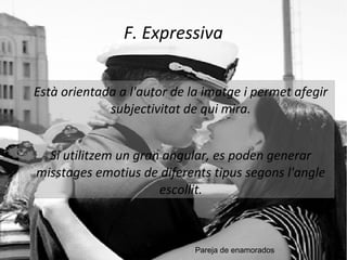 F. Expressiva 
Està orientada a l'autor de la imatge i permet afegir 
subjectivitat de qui mira. 
Si utilitzem un gran angular, es poden generar 
misstages emotius de diferents tipus segons l'angle 
escollit. 
Pareja de enamorados 
 