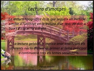 Lectura d'imatges 
La lectura tipogràfica és la que segueix un mètode 
similar a l'utilitzat en la lectura d'un text: de dalt a 
baix i d'esquerra a dreta. 
La lectura gelstàtica implica anar analitzant els 
diferents núclis d'atenció: primer el tema principal i 
a continuació tots els temes secundàris. 
Paisaje japones 
 